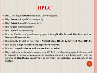 HPLC
6
 HPLC is a High Performance liquid Chromatography.
 High Pressure Liquid Chromatography.
 High Priced Liquid Chromatography.
 It is column chromatography.
 It is Liquid Chromatography.
 It is modified from of gas chromatography, it is applicable for both Volatile as well as
Non volatile compound.
 It can mainly divided by two types 1. Normal phase HPLC 2. Reversed Phase HPLC.
 It is having a high resolution and separation capacity.
 It is used as qualitative as well as quantitative analysis.
 High performance liquid chromatography (HPLC) is a chromatographic technique used
to separate a mixture of compounds in analytical chemistry and biochemistry with the
purpose of identifying, quantifying or purifying the individual components of the
mixture.
 