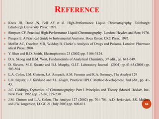 REFERENCE
 Knox JH, Done JN, Fell AF et al. High-Performance Liquid Chromatography. Edinburgh:
Edinburgh University Press; 1978.
 Simpson CF. Practical High-Performance Liquid Chromatography. London: Heyden and Son; 1976.
 Pungor E. A Practical Guide to Instrumental Analysis. Boca Raton: CRC Press; 1995.
 Moffat AC, Osselton MD, Widdop B. Clarke’s Analysis of Drugs and Poisons. London: Pharmace
utical Press; 2004.
 Y. Shen and R.D. Smith, Electrophoresis 23 (2002) pp. 3106-3124.
 D.A. Skoog and D.M. West, Fundamentals of Analytical Chemistry, 3rd edit., pp. 643-649.
 D. Sievers, M.E. Swartz and B.J. Murphy, G.I.T. Laboratory Journal (2004) pp.43-45.(2004) pp.
503-504
 L.A. Colon, J.M. Cintron, J.A. Anspach, A.M. Fermier and K.A. Swinney, The Analyst 129
 L.R. Snyder, J.J. Kirkland and J.L. Glajch, Practical HPLC Method development, 2nd edit., pp. 41-
43.
 J.C. Giddings, Dynamics of Chromatography: Part I Principles and Theory (Marcel Dekker, Inc.,
New York: 1965) pp. 25-26, 229-230.
 J.M. Cintron and L.A. Colon, The Analyst 127 (2002) pp. 701-704. A.D. Jerkovich, J.S. Mellors
and J.W. Jorgenson, LCGC 21 (July 2003) pp. 600-611. 64
 