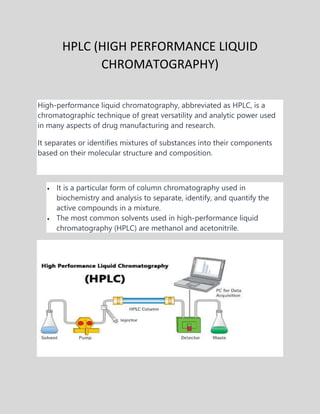 HPLC (HIGH PERFORMANCE LIQUID
CHROMATOGRAPHY)
High-performance liquid chromatography, abbreviated as HPLC, is a
chromatographic technique of great versatility and analytic power used
in many aspects of drug manufacturing and research.
It separates or identifies mixtures of substances into their components
based on their molecular structure and composition.
 It is a particular form of column chromatography used in
biochemistry and analysis to separate, identify, and quantify the
active compounds in a mixture.
 The most common solvents used in high-performance liquid
chromatography (HPLC) are methanol and acetonitrile.
 