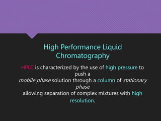 High Performance Liquid
Chromatography
HPLC is characterized by the use of high pressure to
push a
mobile phase solution through a column of stationary
phase
allowing separation of complex mixtures with high
resolution.
 