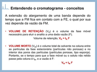A extensão do alargamento de uma banda depende do
tempo que a FM fica em contato com a FE, o qual por sua
vez depende da vazão da FM.
• VOLUME DE RETENÇÃO (VR) é o volume da fase móvel
necessário para eluir o analito a uma dada vazão (F).
Volume de retenção, VR = tR F
• VOLUME MORTO (VM) é o volume total de solvente na coluna entre
as partículas da fase estacionária (partículas não porosas) e no
interior dos poros das partículas (partículas porosas, tipo esponja).
Portanto, se o tempo para que a fase móvel ou o soluto não retido
passe pela coluna é tM, e a vazão é F:
VM = tM F
Entendendo o cromatograma - conceitos
 
