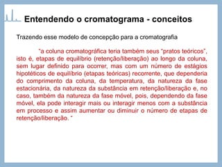 Trazendo esse modelo de concepção para a cromatografia
“a coluna cromatográfica teria também seus “pratos teóricos”,
isto é, etapas de equilíbrio (retenção/liberação) ao longo da coluna,
sem lugar definido para ocorrer, mas com um número de estágios
hipotéticos de equilíbrio (etapas teóricas) recorrente, que dependeria
do comprimento da coluna, da temperatura, da natureza da fase
estacionária, da natureza da substância em retenção/liberação e, no
caso, também da natureza da fase móvel, pois, dependendo da fase
móvel, ela pode interagir mais ou interagir menos com a substância
em processo e assim aumentar ou diminuir o número de etapas de
retenção/liberação. “
Entendendo o cromatograma - conceitos
 