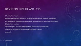 BASED ON TYPE OF ANALYSIS
1.Qualitative analysis
Analysis of a substance in order to ascertain the nature of its chemical constituents
We can separate individual components but cannot assess the quantity in this analysis
2.Quantitaive analysis
Determining the amounts and proportions of its chemical constituents .
Quantity of the impurity and individual components can be
assessed
CHROMATOGRAPHY 15
 