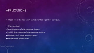 APPLICATIONS
• HPLC is one of the most widely applied analytical separation techniques.
• Pharmaceutical:
• Tablet dissolution of pharmaceutical dosages.
• Shelf life determinations of pharmaceutical products.
• Identification of counterfeit drug products.
• Pharmaceutical quality control.
CHROMATOGRAPHY 16
 