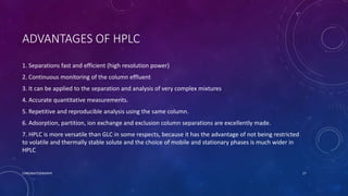 ADVANTAGES OF HPLC
1. Separations fast and efficient (high resolution power)
2. Continuous monitoring of the column effluent
3. It can be applied to the separation and analysis of very complex mixtures
4. Accurate quantitative measurements.
5. Repetitive and reproducible analysis using the same column.
6. Adsorption, partition, ion exchange and exclusion column separations are excellently made.
7. HPLC is more versatile than GLC in some respects, because it has the advantage of not being restricted
to volatile and thermally stable solute and the choice of mobile and stationary phases is much wider in
HPLC
CHROMATOGRAPHY 17
 