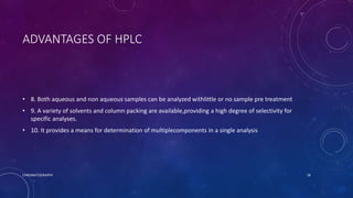 ADVANTAGES OF HPLC
• 8. Both aqueous and non aqueous samples can be analyzed withlittle or no sample pre treatment
• 9. A variety of solvents and column packing are available,providing a high degree of selectivity for
specific analyses.
• 10. It provides a means for determination of multiplecomponents in a single analysis
CHROMATOGRAPHY 18
 