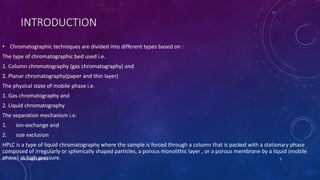 INTRODUCTION
• Chromatographic techniques are divided into different types based on :
The type of chromatographic bed used i.e.
1. Column chromatography (gas chromatography) and
2. Planar chromatography(paper and thin layer)
The physical state of mobile phase i.e.
1. Gas chromatography and
2. Liquid chromatography
The separation mechanism i.e.
1. ion-exchange and
2. size exclusion
HPLC is a type of liquid chromatography where the sample is forced through a column that is packed with a stationary phase
composed of irregularly or spherically shaped particles, a porous monolithic layer , or a porous membrane by a liquid (mobile
phase) at high pressure.
CHROMATOGRAPHY 3
 