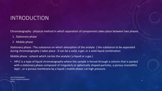 INTRODUCTION
Chromatography : physical method in which separation of components takes place between two phases
1 . Stationary phase
2 . Mobile phase
Stationary phase : The substance on which adsorption of the analyte ( the substance to be separated
during chromatography ) takes place . It can be a solid, a gel, or a solid liquid combination
Mobile phase : solvent which carries the analyte ( a liquid or a gas )
• HPLC is a type of liquid chromatography where the sample is forced through a column that is packed
with a stationary phase composed of irregularly or spherically shaped particles, a porous monolithic
layer , or a porous membrane by a liquid ( mobile phase ) at high pressure.
HIGH PERFORMANCE
LIQUID CHROMATOGRAPHY
(HPLC)
4
 