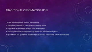 TRADITIONAL CHROMATOGRAPHY
Column chromatography involves the following:
1. Adsorption/retention of substance on stationary phase
2. Separation of adsorbed substance using mobile phase
3. Recovery of individual components by continuous flow of mobile phase
4. Quantitative and qualitative analysis of solute and the components which are recovered
CHROMATOGRAPHY 5
 
