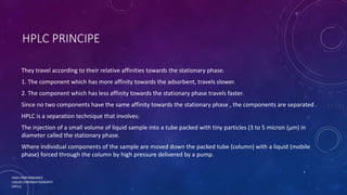 HPLC PRINCIPE
They travel according to their relative affinities towards the stationary phase.
1. The component which has more affinity towards the adsorbent, travels slower.
2. The component which has less affinity towards the stationary phase travels faster.
Since no two components have the same affinity towards the stationary phase , the components are separated .
HPLC is a separation technique that involves:
The injection of a small volume of liquid sample into a tube packed with tiny particles (3 to 5 micron (μm) in
diameter called the stationary phase.
Where individual components of the sample are moved down the packed tube (column) with a liquid (mobile
phase) forced through the column by high pressure delivered by a pump.
HIGH PERFORMANCE
LIQUID CHROMATOGRAPHY
(HPLC)
7
 
