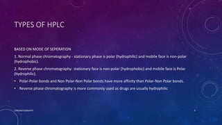 TYPES OF HPLC
BASED ON MODE OF SEPERATION
1. Normal phase chromatography - stationary phase is polar (hydrophilic) and mobile face is non-polar
(hydrophobic).
2. Reverse phase chromatography- stationary face is non-polar (hydrophobic) and mobile face is Polar
(hydrophilic).
• Polar-Polar bonds and Non Polar-Non Polar bonds have more affinity than Polar-Non Polar bonds.
• Reverse phase chromatography is more commonly used as drugs are usually hydrophilic
CHROMATOGRAPHY 9
 