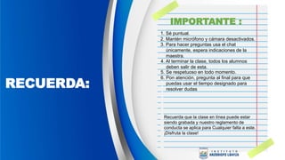 RECUERDA:
1. Sé puntual.
Recuerda que la clase en línea puede estar
siendo grabada y nuestro reglamento de
conducta se aplica para Cualquier falta a este.
¡Disfruta la clase!
2. Mantén micrófono y cámara desactivados.
3. Para hacer preguntas usa el chat
únicamente, espera indicaciones de la
maestra.
4. Al terminar la clase, todos los alumnos
deben salir de esta.
5. Se respetuoso en todo momento.
6. Pon atención, pregunta al final para que
puedas usar el tiempo designado para
resolver dudas
IMPORTANTE :
 