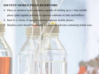 SOLVENT/ MOBILE PHASE RESERVOIRS
 Glass or stainless-steel containers capable of holding up to 1 liter mobile
phase (pure organic solvents or aqueous solutions of salts and buffers)
 Inert to a variety of aqueous and non aqueous mobile phases.
 Stainless steel should be avoided for use with solvents containing halide ions.
 