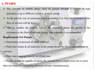 2. PUMPS
 The solvents or mobile phase must be passed through a column at high
pressures at up to 6000 psi which is done by pump.
 As the particle size of stationary phase is smaller (5 to 10μ) the resistance to the
flow of solvent will be high.
 That is, smaller the particle size of the stationary phase the greater is the
resistance to the flow of solvents hence, high pressure is recommended.
Requirements For Pumps
→ Generation of pressure of about 6000 psi.
→ Pulse free output & all materials in the pump should be chemically resistant to
solvents.
→ Flow rates ranging from 0.1 to 10 mL/min
→ Pumps should be capable of taking the solvent from a single reservoir or more
than one reservoir containing different solvents simultaneously.
 