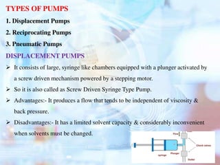TYPES OF PUMPS
1. Displacement Pumps
2. Reciprocating Pumps
3. Pneumatic Pumps
DISPLACEMENT PUMPS
 It consists of large, syringe like chambers equipped with a plunger activated by
a screw driven mechanism powered by a stepping motor.
 So it is also called as Screw Driven Syringe Type Pump.
 Advantages:- It produces a flow that tends to be independent of viscosity &
back pressure.
 Disadvantages:- It has a limited solvent capacity & considerably inconvenient
when solvents must be changed.
 
