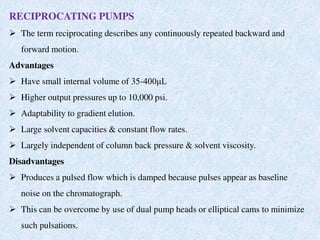 RECIPROCATING PUMPS
 The term reciprocating describes any continuously repeated backward and
forward motion.
Advantages
 Have small internal volume of 35-400μL
 Higher output pressures up to 10,000 psi.
 Adaptability to gradient elution.
 Large solvent capacities & constant flow rates.
 Largely independent of column back pressure & solvent viscosity.
Disadvantages
 Produces a pulsed flow which is damped because pulses appear as baseline
noise on the chromatograph.
 This can be overcome by use of dual pump heads or elliptical cams to minimize
such pulsations.
 