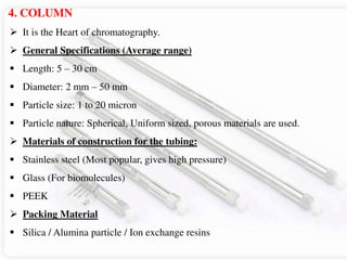 4. COLUMN
 It is the Heart of chromatography.
 General Specifications (Average range)
 Length: 5 – 30 cm
 Diameter: 2 mm – 50 mm
 Particle size: 1 to 20 micron
 Particle nature: Spherical, Uniform sized, porous materials are used.
 Materials of construction for the tubing:
 Stainless steel (Most popular, gives high pressure)
 Glass (For biomolecules)
 PEEK
 Packing Material
 Silica / Alumina particle / Ion exchange resins
 