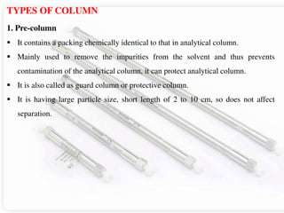 TYPES OF COLUMN
1. Pre-column
 It contains a packing chemically identical to that in analytical column.
 Mainly used to remove the impurities from the solvent and thus prevents
contamination of the analytical column, it can protect analytical column.
 It is also called as guard column or protective column.
 It is having large particle size, short length of 2 to 10 cm, so does not affect
separation.
 