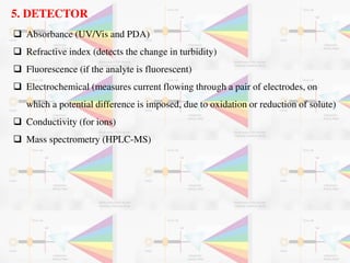 5. DETECTOR
 Absorbance (UV/Vis and PDA)
 Refractive index (detects the change in turbidity)
 Fluorescence (if the analyte is fluorescent)
 Electrochemical (measures current flowing through a pair of electrodes, on
which a potential difference is imposed, due to oxidation or reduction of solute)
 Conductivity (for ions)
 Mass spectrometry (HPLC-MS)
 