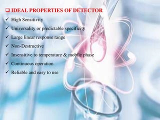  IDEAL PROPERTIES OF DETECTOR
 High Sensitivity
 Universality or predictable specificity
 Large linear response range
 Non-Destructive
 Insensitive to temperature & mobile phase
 Continuous operation
 Reliable and easy to use
 
