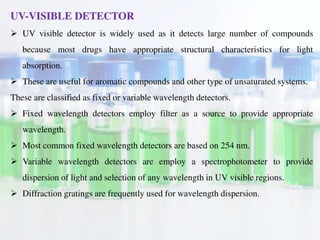 UV-VISIBLE DETECTOR
 UV visible detector is widely used as it detects large number of compounds
because most drugs have appropriate structural characteristics for light
absorption.
 These are useful for aromatic compounds and other type of unsaturated systems.
These are classified as fixed or variable wavelength detectors.
 Fixed wavelength detectors employ filter as a source to provide appropriate
wavelength.
 Most common fixed wavelength detectors are based on 254 nm.
 Variable wavelength detectors are employ a spectrophotometer to provide
dispersion of light and selection of any wavelength in UV visible regions.
 Diffraction gratings are frequently used for wavelength dispersion.
 