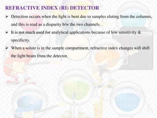REFRACTIVE INDEX (RI) DETECTOR
 Detection occurs when the light is bent due to samples eluting from the columns,
and this is read as a disparity b/w the two channels.
 It is not much used for analytical applications because of low sensitivity &
specificity.
 When a solute is in the sample compartment, refractive index changes will shift
the light beam from the detector.
 