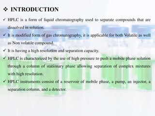 HPLC is a form of liquid chromatography used to separate compounds that are
dissolved in solution.
 It is modified form of gas chromatography, it is applicable for both Volatile as well
as Non volatile compound.
 It is having a high resolution and separation capacity.
 HPLC is characterized by the use of high pressure to push a mobile phase solution
through a column of stationary phase allowing separation of complex mixtures
with high resolution.
 HPLC instruments consist of a reservoir of mobile phase, a pump, an injector, a
separation column, and a detector.
 INTRODUCTION
 