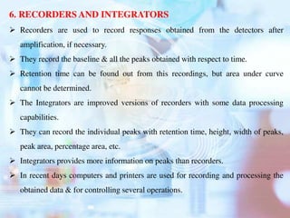 6. RECORDERS AND INTEGRATORS
 Recorders are used to record responses obtained from the detectors after
amplification, if necessary.
 They record the baseline & all the peaks obtained with respect to time.
 Retention time can be found out from this recordings, but area under curve
cannot be determined.
 The Integrators are improved versions of recorders with some data processing
capabilities.
 They can record the individual peaks with retention time, height, width of peaks,
peak area, percentage area, etc.
 Integrators provides more information on peaks than recorders.
 In recent days computers and printers are used for recording and processing the
obtained data & for controlling several operations.
 
