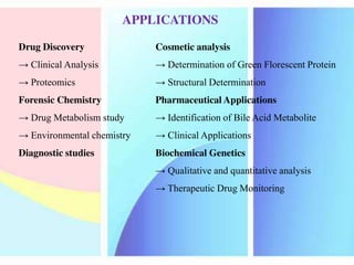 Drug Discovery
→ Clinical Analysis
→ Proteomics
Forensic Chemistry
→ Drug Metabolism study
→ Environmental chemistry
Diagnostic studies
Cosmetic analysis
→ Determination of Green Florescent Protein
→ Structural Determination
Pharmaceutical Applications
→ Identification of Bile Acid Metabolite
→ Clinical Applications
Biochemical Genetics
→ Qualitative and quantitative analysis
→ Therapeutic Drug Monitoring
APPLICATIONS
 