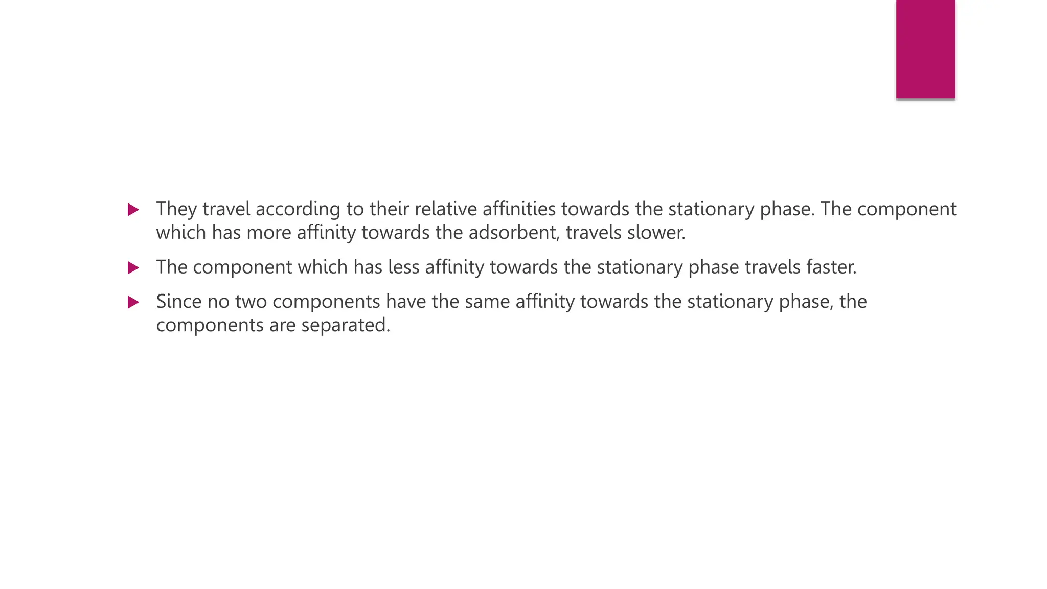  They travel according to their relative affinities towards the stationary phase. The component
which has more affinity towards the adsorbent, travels slower.
 The component which has less affinity towards the stationary phase travels faster.
 Since no two components have the same affinity towards the stationary phase, the
components are separated.
 