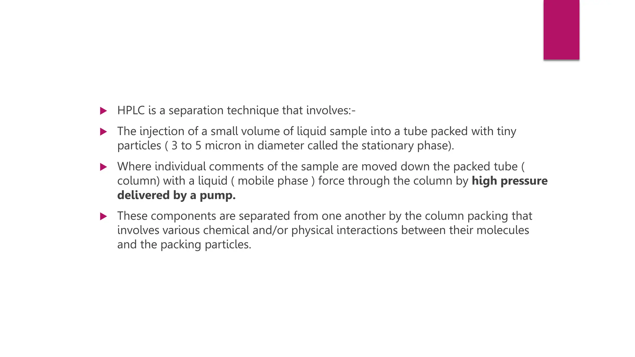  HPLC is a separation technique that involves:-
 The injection of a small volume of liquid sample into a tube packed with tiny
particles ( 3 to 5 micron in diameter called the stationary phase).
 Where individual comments of the sample are moved down the packed tube (
column) with a liquid ( mobile phase ) force through the column by high pressure
delivered by a pump.
 These components are separated from one another by the column packing that
involves various chemical and/or physical interactions between their molecules
and the packing particles.
 