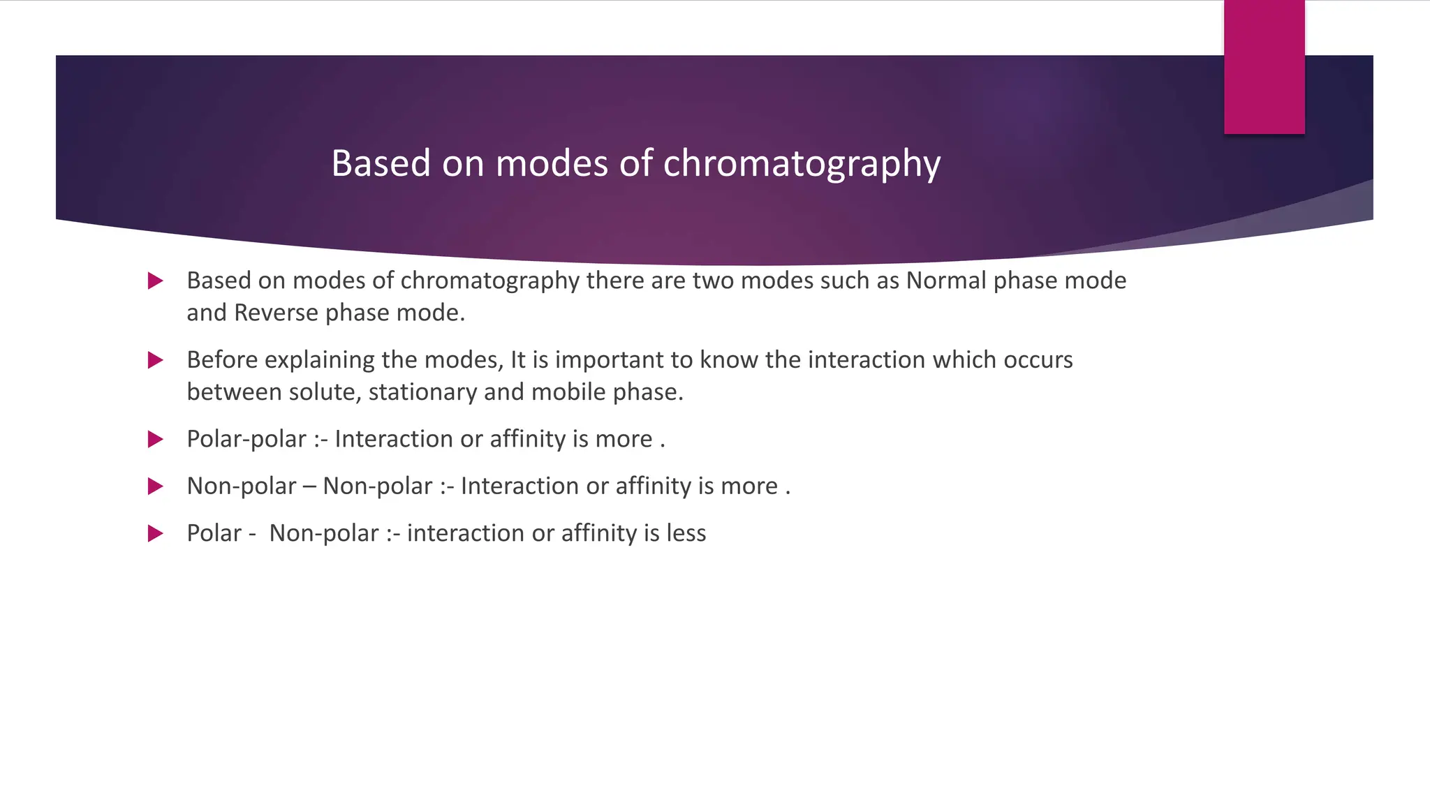  Based on modes of chromatography there are two modes such as Normal phase mode
and Reverse phase mode.
 Before explaining the modes, It is important to know the interaction which occurs
between solute, stationary and mobile phase.
 Polar-polar :- Interaction or affinity is more .
 Non-polar – Non-polar :- Interaction or affinity is more .
 Polar - Non-polar :- interaction or affinity is less
Based on modes of chromatography
 