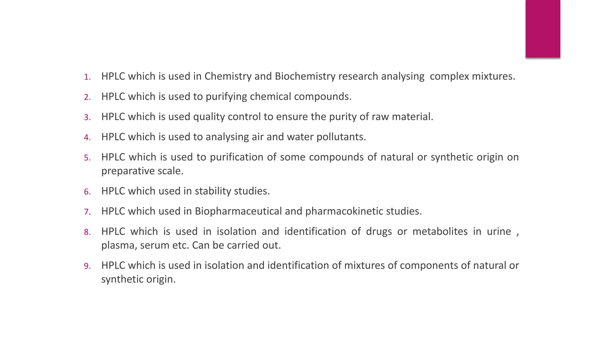 1. HPLC which is used in Chemistry and Biochemistry research analysing complex mixtures.
2. HPLC which is used to purifying chemical compounds.
3. HPLC which is used quality control to ensure the purity of raw material.
4. HPLC which is used to analysing air and water pollutants.
5. HPLC which is used to purification of some compounds of natural or synthetic origin on
preparative scale.
6. HPLC which used in stability studies.
7. HPLC which used in Biopharmaceutical and pharmacokinetic studies.
8. HPLC which is used in isolation and identification of drugs or metabolites in urine ,
plasma, serum etc. Can be carried out.
9. HPLC which is used in isolation and identification of mixtures of components of natural or
synthetic origin.
 