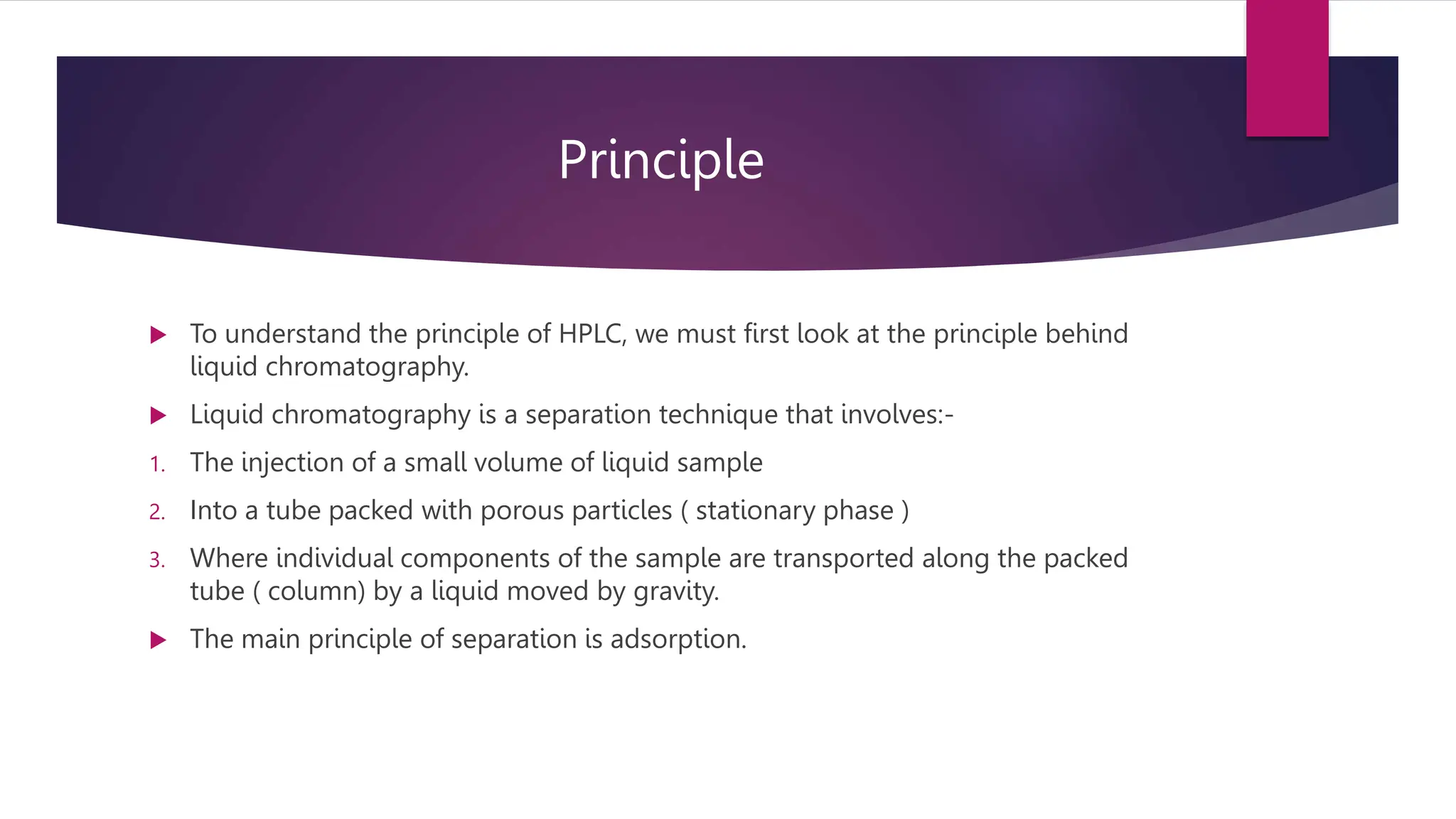 Principle
 To understand the principle of HPLC, we must first look at the principle behind
liquid chromatography.
 Liquid chromatography is a separation technique that involves:-
1. The injection of a small volume of liquid sample
2. Into a tube packed with porous particles ( stationary phase )
3. Where individual components of the sample are transported along the packed
tube ( column) by a liquid moved by gravity.
 The main principle of separation is adsorption.
 