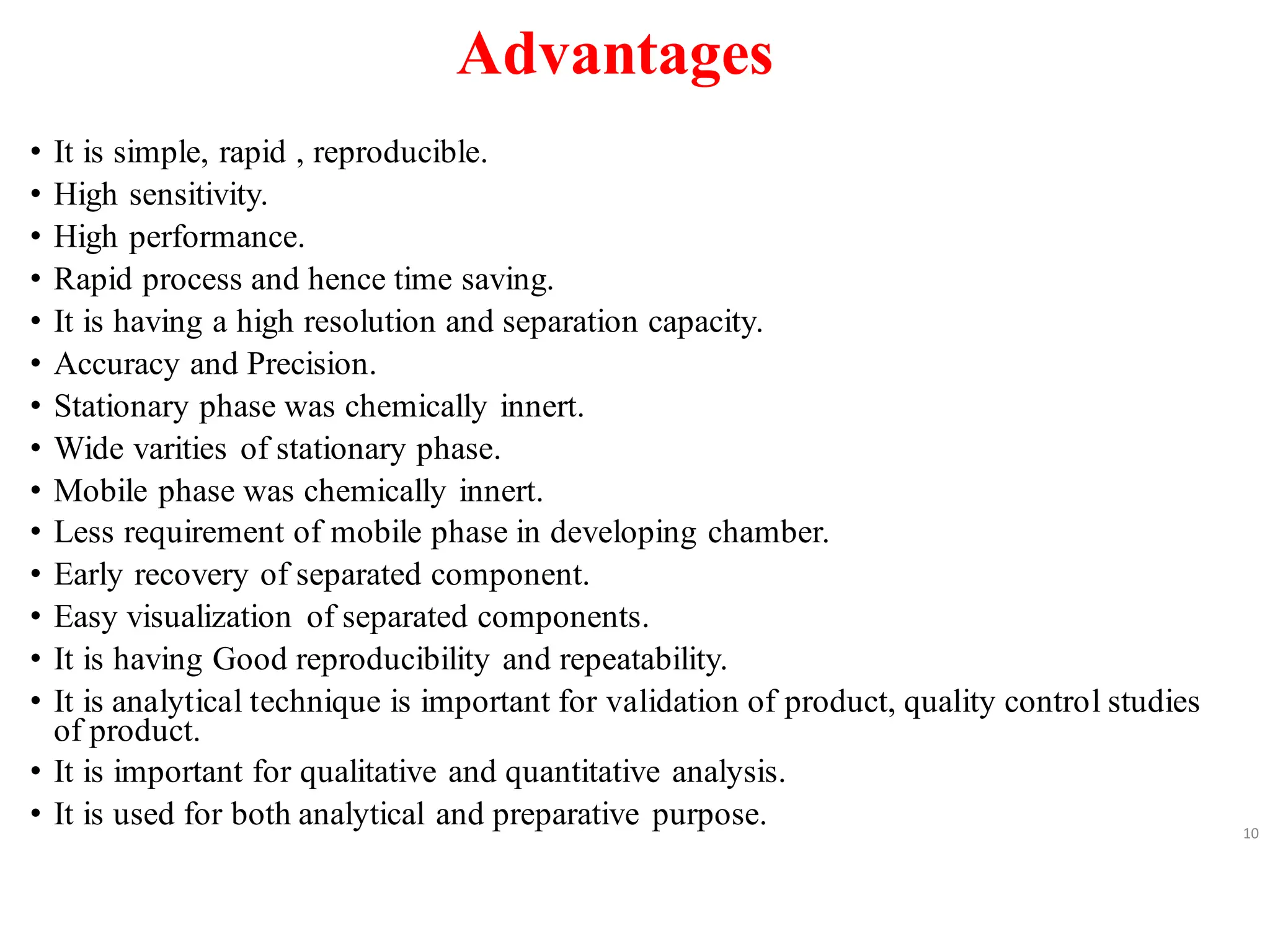 Advantages
• It is simple, rapid , reproducible.
• High sensitivity.
• High performance.
• Rapid process and hence time saving.
• It is having a high resolution and separation capacity.
• Accuracy and Precision.
• Stationary phase was chemically innert.
• Wide varities of stationary phase.
• Mobile phase was chemically innert.
• Less requirement of mobile phase in developing chamber.
• Early recovery of separated component.
• Easy visualization of separated components.
• It is having Good reproducibility and repeatability.
• It is analytical technique is important for validation of product, quality control studies
of product.
• It is important for qualitative and quantitative analysis.
• It is used for both analytical and preparative purpose. 10
 