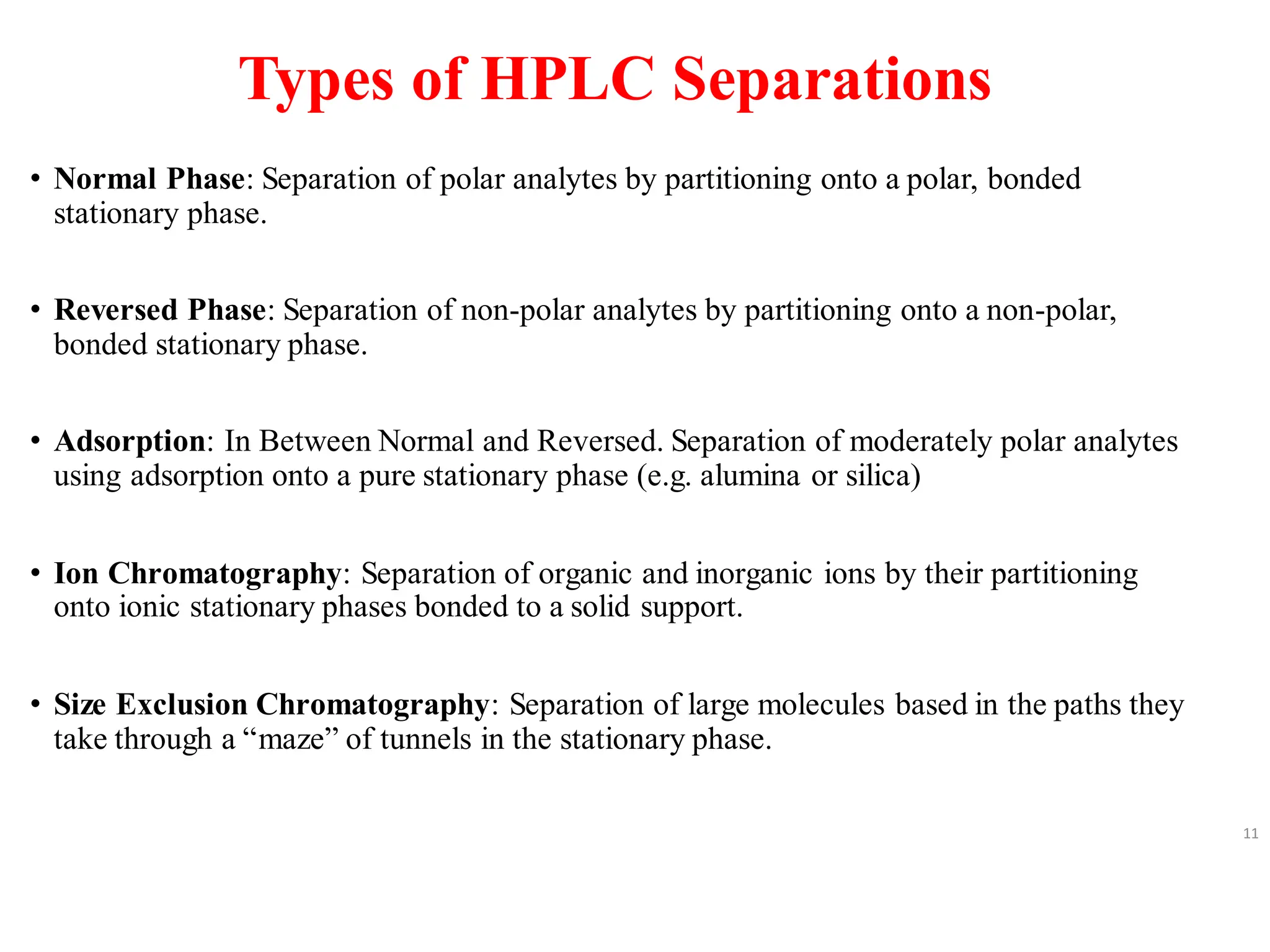 Types of HPLC Separations
• Normal Phase: Separation of polar analytes by partitioning onto a polar, bonded
stationary phase.
• Reversed Phase: Separation of non-polar analytes by partitioning onto a non-polar,
bonded stationary phase.
• Adsorption: In Between Normal and Reversed. Separation of moderately polar analytes
using adsorption onto a pure stationary phase (e.g. alumina or silica)
• Ion Chromatography: Separation of organic and inorganic ions by their partitioning
onto ionic stationary phases bonded to a solid support.
• Size Exclusion Chromatography: Separation of large molecules based in the paths they
take through a “maze” of tunnels in the stationary phase.
11
 