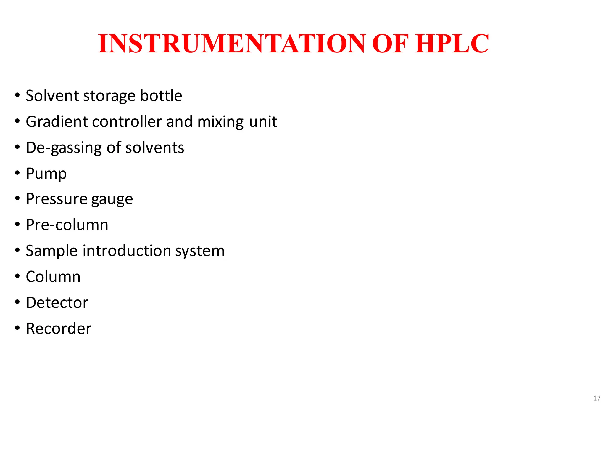 INSTRUMENTATION OF HPLC
• Solvent storage bottle
• Gradient controller and mixing unit
• De-gassing of solvents
• Pump
• Pressure gauge
• Pre-column
• Sample introduction system
• Column
• Detector
• Recorder
17
 
