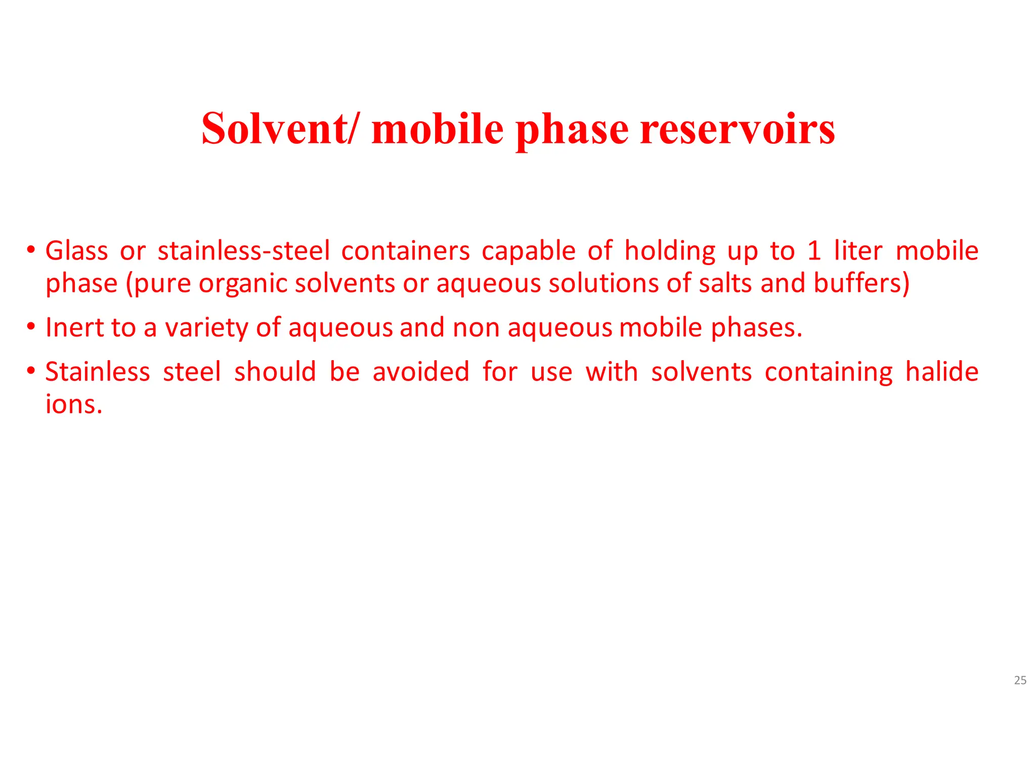 Solvent/ mobile phase reservoirs
• Glass or stainless-steel containers capable of holding up to 1 liter mobile
phase (pure organic solvents or aqueous solutions of salts and buffers)
• Inert to a variety of aqueous and non aqueous mobile phases.
• Stainless steel should be avoided for use with solvents containing halide
ions.
25
 