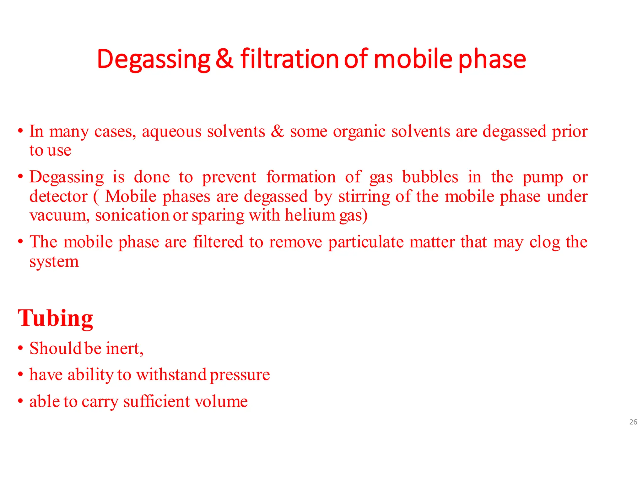 Degassing& filtrationof mobile phase
• In many cases, aqueous solvents & some organic solvents are degassed prior
to use
• Degassing is done to prevent formation of gas bubbles in the pump or
detector ( Mobile phases are degassed by stirring of the mobile phase under
vacuum, sonication or sparing with helium gas)
• The mobile phase are filtered to remove particulate matter that may clog the
system
Tubing
• Shouldbe inert,
• have ability to withstand pressure
• able to carry sufficient volume
26
 
