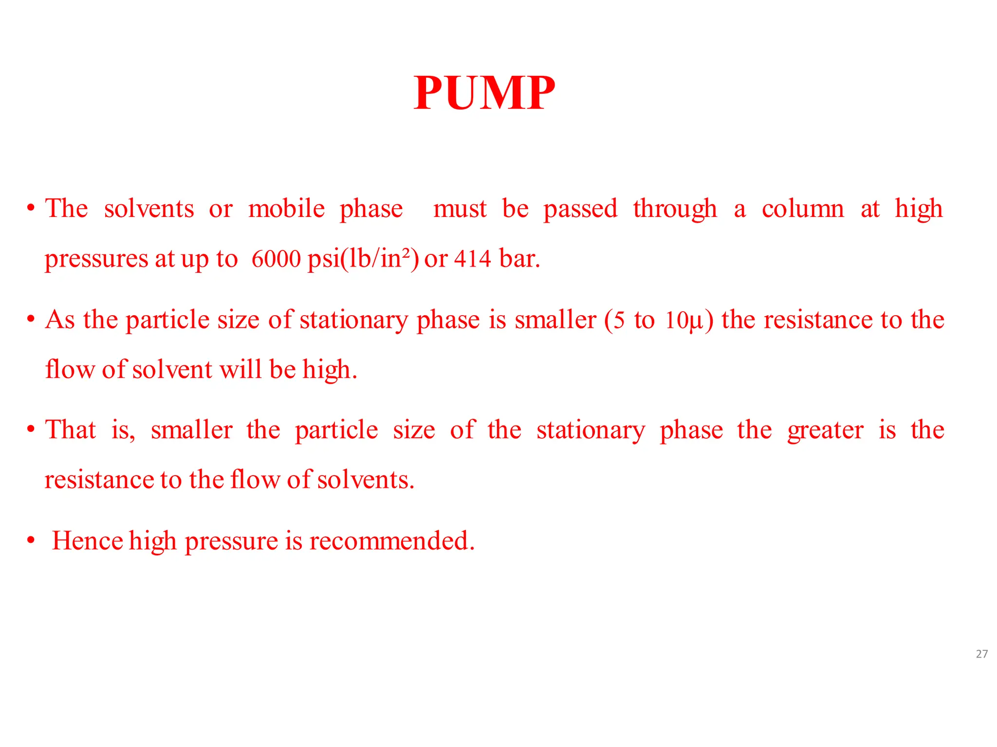 PUMP
• The solvents or mobile phase must be passed through a column at high
pressures at up to 6000 psi(lb/in²) or 414 bar.
• As the particle size of stationary phase is smaller (5 to 10µ) the resistance to the
flow of solvent will be high.
• That is, smaller the particle size of the stationary phase the greater is the
resistance to the flow of solvents.
• Hence high pressure is recommended.
27
 
