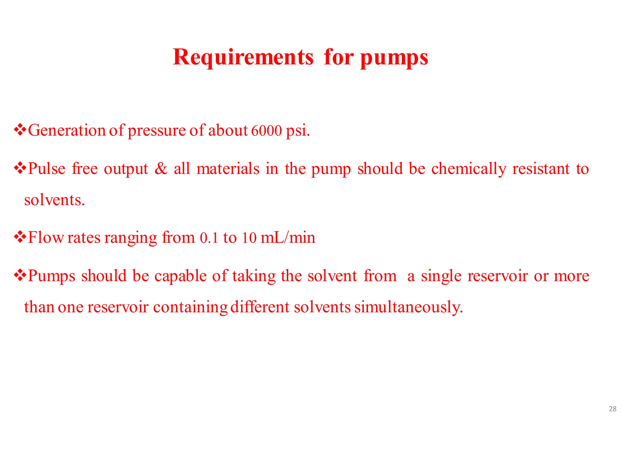 Requirements for pumps
❖Generation of pressure of about 6000 psi.
❖Pulse free output & all materials in the pump should be chemically resistant to
solvents.
❖Flow rates ranging from 0.1 to 10 mL/min
❖Pumps should be capable of taking the solvent from a single reservoir or more
than one reservoir containingdifferent solvents simultaneously.
28
 
