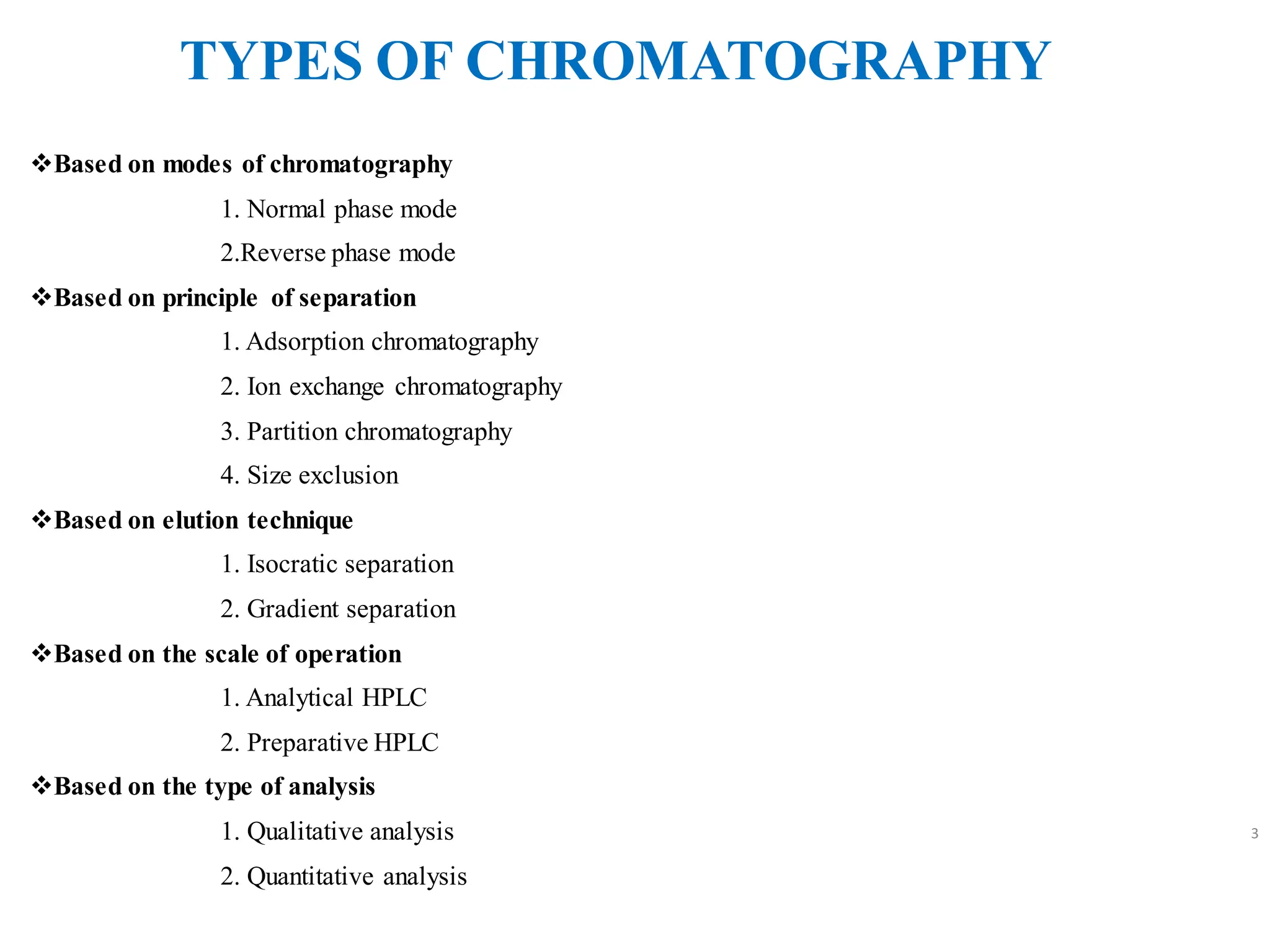 TYPES OF CHROMATOGRAPHY
❖Based on modes of chromatography
1. Normal phase mode
2.Reverse phase mode
❖Based on principle of separation
1. Adsorption chromatography
2. Ion exchange chromatography
3. Partition chromatography
4. Size exclusion
❖Based on elution technique
1. Isocratic separation
2. Gradient separation
❖Based on the scale of operation
1. Analytical HPLC
2. Preparative HPLC
❖Based on the type of analysis
1. Qualitative analysis
2. Quantitative analysis
3
 
