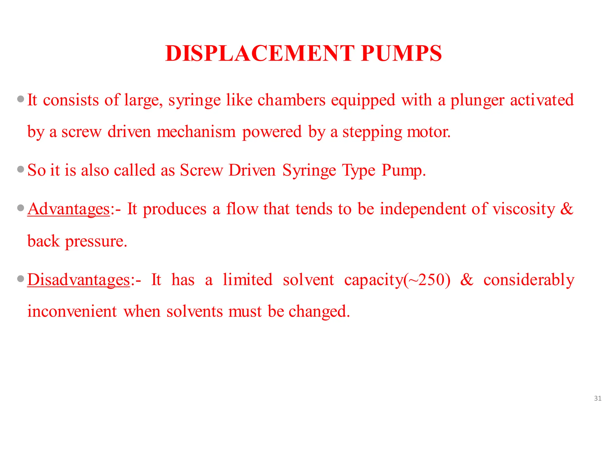 DISPLACEMENT PUMPS
It consists of large, syringe like chambers equipped with a plunger activated
by a screw driven mechanism powered by a stepping motor.
So it is also called as Screw Driven Syringe Type Pump.
Advantages:- It produces a flow that tends to be independent of viscosity &
back pressure.
Disadvantages:- It has a limited solvent capacity(~250) & considerably
inconvenient when solvents must be changed.
31
 
