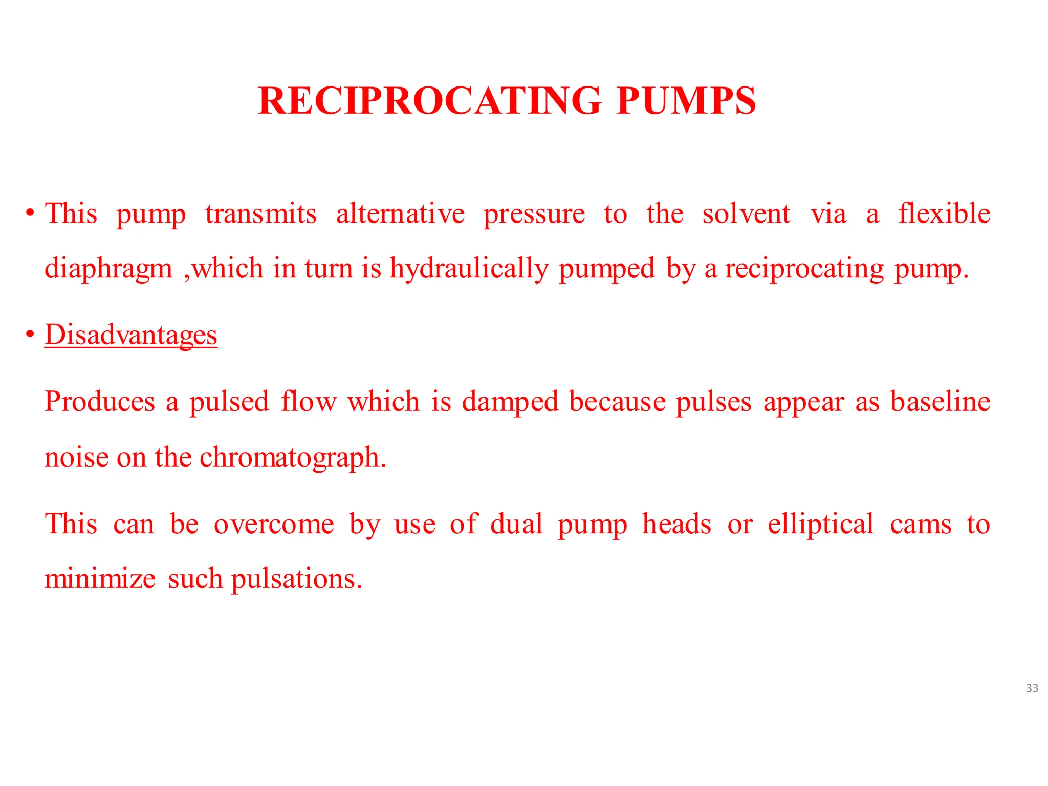 RECIPROCATING PUMPS
• This pump transmits alternative pressure to the solvent via a flexible
diaphragm ,which in turn is hydraulically pumped by a reciprocating pump.
• Disadvantages
Produces a pulsed flow which is damped because pulses appear as baseline
noise on the chromatograph.
This can be overcome by use of dual pump heads or elliptical cams to
minimize such pulsations.
33
 