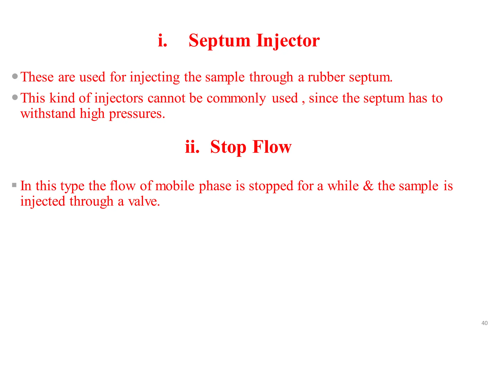 i. Septum Injector
These are used for injecting the sample through a rubber septum.
This kind of injectors cannot be commonly used , since the septum has to
withstand high pressures.
ii. Stop Flow
▪ In this type the flow of mobile phase is stopped for a while & the sample is
injected through a valve.
40
 