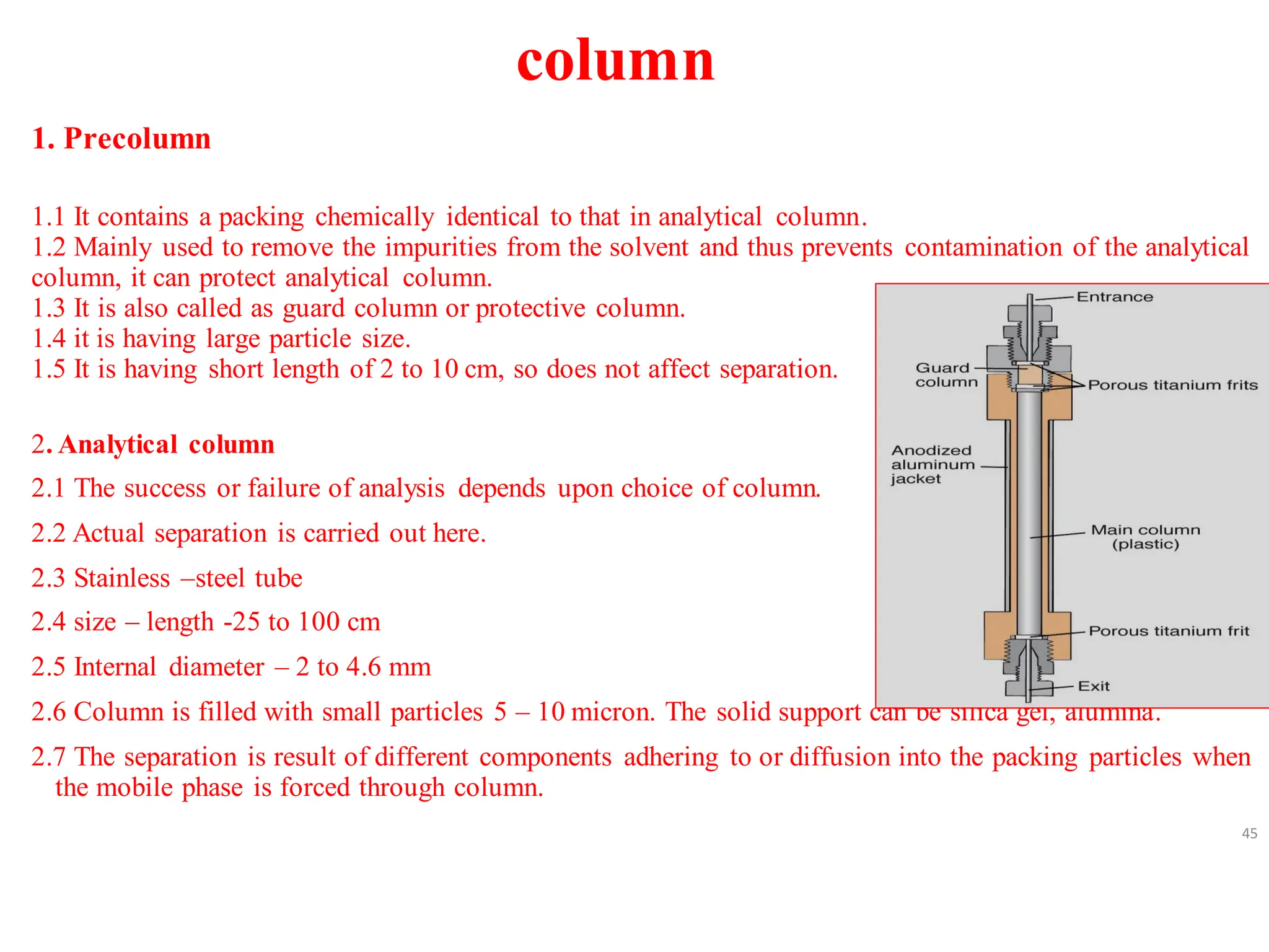 column
1. Precolumn
1.1 It contains a packing chemically identical to that in analytical column.
1.2 Mainly used to remove the impurities from the solvent and thus prevents contamination of the analytical
column, it can protect analytical column.
1.3 It is also called as guard column or protective column.
1.4 it is having large particle size.
1.5 It is having short length of 2 to 10 cm, so does not affect separation.
2. Analytical column
2.1 The success or failure of analysis depends upon choice of column.
2.2 Actual separation is carried out here.
2.3 Stainless –steel tube
2.4 size – length -25 to 100 cm
2.5 Internal diameter – 2 to 4.6 mm
2.6 Column is filled with small particles 5 – 10 micron. The solid support can be silica gel, alumina.
2.7 The separation is result of different components adhering to or diffusion into the packing particles when
the mobile phase is forced through column.
45
 