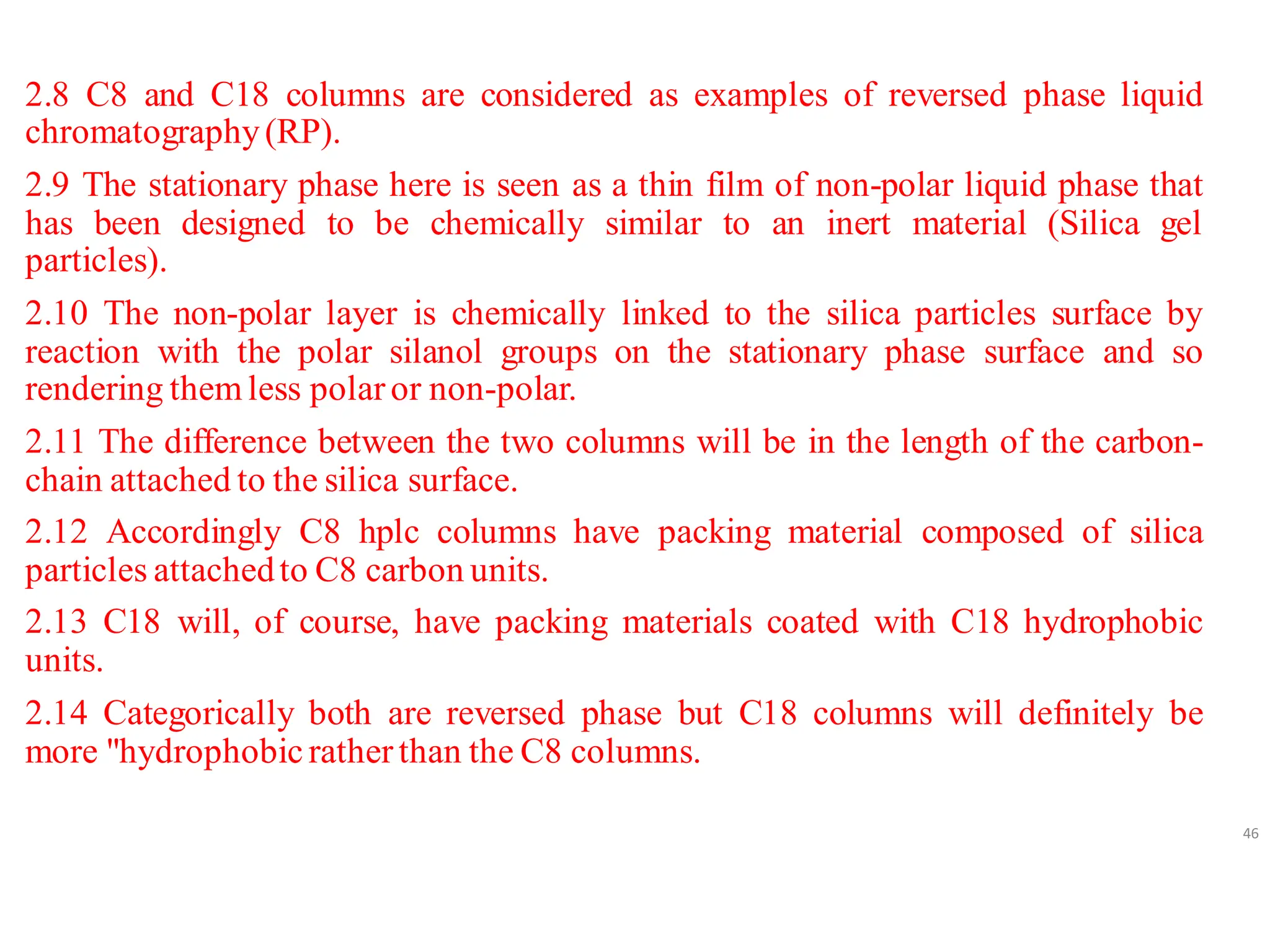 2.8 C8 and C18 columns are considered as examples of reversed phase liquid
chromatography(RP).
2.9 The stationary phase here is seen as a thin film of non-polar liquid phase that
has been designed to be chemically similar to an inert material (Silica gel
particles).
2.10 The non-polar layer is chemically linked to the silica particles surface by
reaction with the polar silanol groups on the stationary phase surface and so
rendering themless polaror non-polar.
2.11 The difference between the two columns will be in the length of the carbon-
chain attached to the silica surface.
2.12 Accordingly C8 hplc columns have packing material composed of silica
particles attachedto C8 carbon units.
2.13 C18 will, of course, have packing materials coated with C18 hydrophobic
units.
2.14 Categorically both are reversed phase but C18 columns will definitely be
more "hydrophobicratherthan the C8 columns.
46
 