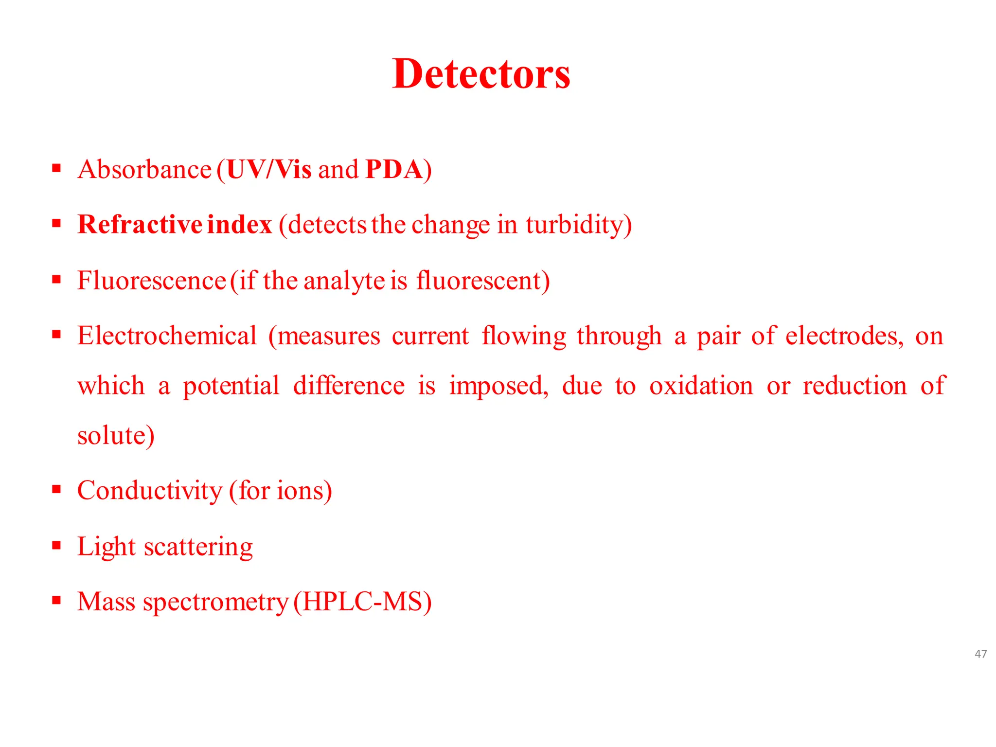 Detectors
▪ Absorbance(UV/Vis and PDA)
▪ Refractiveindex (detectsthe change in turbidity)
▪ Fluorescence(if the analyteis fluorescent)
▪ Electrochemical (measures current flowing through a pair of electrodes, on
which a potential difference is imposed, due to oxidation or reduction of
solute)
▪ Conductivity (for ions)
▪ Light scattering
▪ Mass spectrometry(HPLC-MS)
47
 