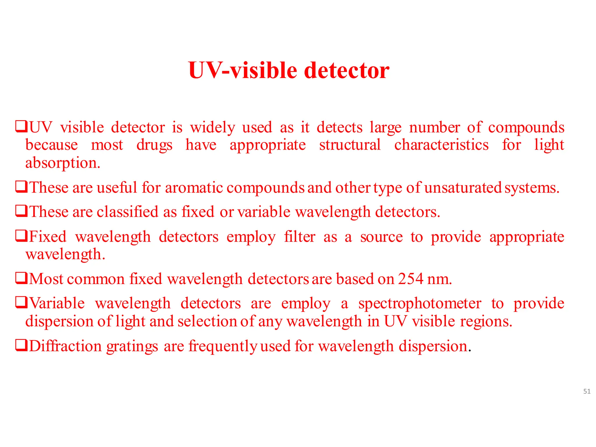 UV-visible detector
❑UV visible detector is widely used as it detects large number of compounds
because most drugs have appropriate structural characteristics for light
absorption.
❑These are useful for aromatic compoundsand other type of unsaturatedsystems.
❑These are classified as fixed or variable wavelength detectors.
❑Fixed wavelength detectors employ filter as a source to provide appropriate
wavelength.
❑Most common fixed wavelength detectorsare based on 254 nm.
❑Variable wavelength detectors are employ a spectrophotometer to provide
dispersion of light and selection of any wavelength in UV visible regions.
❑Diffraction gratings are frequentlyused for wavelength dispersion.
51
 