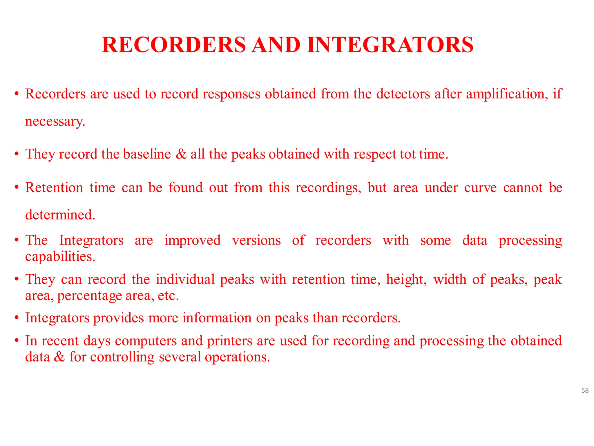 RECORDERS AND INTEGRATORS
• Recorders are used to record responses obtained from the detectors after amplification, if
necessary.
• They record the baseline & all the peaks obtained with respect tot time.
• Retention time can be found out from this recordings, but area under curve cannot be
determined.
• The Integrators are improved versions of recorders with some data processing
capabilities.
• They can record the individual peaks with retention time, height, width of peaks, peak
area, percentage area, etc.
• Integrators provides more information on peaks than recorders.
• In recent days computers and printers are used for recording and processing the obtained
data & for controlling several operations.
58
 